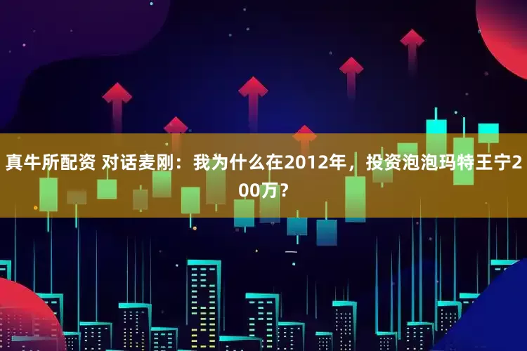 真牛所配资 对话麦刚：我为什么在2012年，投资泡泡玛特王宁200万？