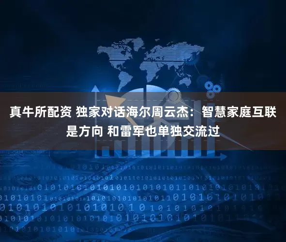 真牛所配资 独家对话海尔周云杰：智慧家庭互联是方向 和雷军也单独交流过