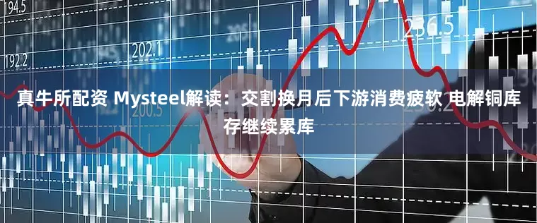 真牛所配资 Mysteel解读：交割换月后下游消费疲软 电解铜库存继续累库